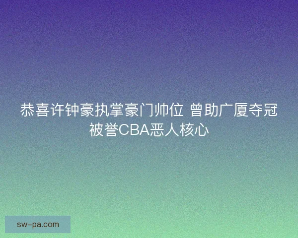 恭喜许钟豪执掌豪门帅位 曾助广厦夺冠被誉CBA恶人核心