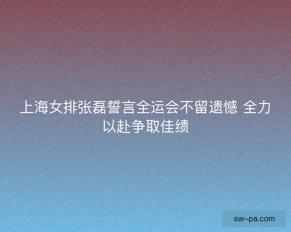 上海女排张磊誓言全运会不留遗憾 全力以赴争取佳绩
