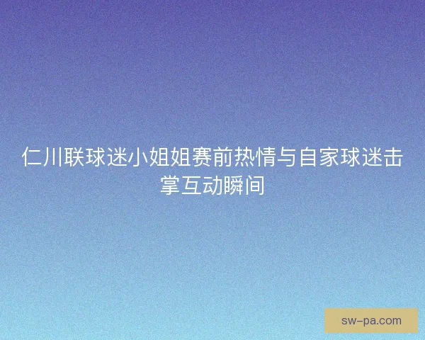 仁川联球迷小姐姐赛前热情与自家球迷击掌互动瞬间