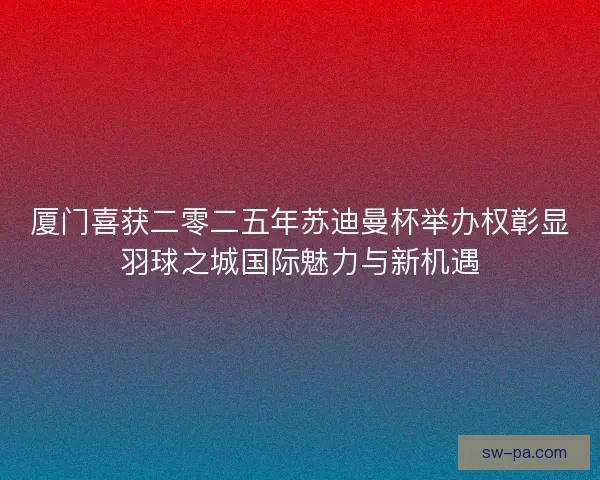厦门喜获二零二五年苏迪曼杯举办权彰显羽球之城国际魅力与新机遇